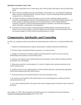 Spirituality in Counseling – Kevin J. Drab 
they hold a strong belief or do a certain thing, only to find out their actual behavior does not reflect their report. 
• Many clinicians, including counselors, psychologists, social workers, etc., are interested in facilitating others’ search for meaning during the “recovery” process. Some are sufficiently skilled, qualified and competent to do so, but many are not. 
• An attentive openness to spiritual and religious issues in secular counseling settings depends on counselors' knowledgeable sensitivity to the potential pertinence of the spiritual/religious dimension for clients, despite the inattention typically given to this dimension in secular settings. Proficient counselors, irrespective of their personal spiritual/religious orientation, can and should incorporate clients' spirituality or religiousness when appropriate. 
• Clinicians who choose to employ spiritual techniques should be familiar with associated risks and ethical issues involved in doing so, especially relating to the development of dual relationships (where the clinician attempts to be both clinician and spiritual guide to a client). 
Competencies: Spirituality and Counseling 
In order to be competent to help clients address the spiritual dimension of their lives, a counselor should be able to: 
1. Explain the relationship between religion and spirituality, including similarities and differences, 
2. Describe religious and spiritual beliefs and practices in a cultural context, 
3. Engage in self-exploration of his/her religious and spiritual beliefs in order to increase sensitivity, understanding and acceptance of his/her belief system, 
4. Describe one's religious and/or spiritual belief system and explain various models of religious/spiritual development across the lifespan, 
5. Demonstrate sensitivity to and acceptance of a variety of religions and/or spiritual expressions in the client's communication, 
6. Identify the limits of one's understanding of a client's spiritual expression, and demonstrate appropriate referral skills and general possible referral sources, 
7. Assess the relevance of the spiritual domains in the client's therapeutic issues, 
8. Be sensitive to and respectful of the spiritual themes in the counseling process as befits each client's expressed preference, and 
9. Use a client's spiritual beliefs in the pursuit of the client's therapeutic goals as befits the client's expressed preference. 
From: Miller, G. (1999). The Development of the Spiritual Focus in Counseling and Counselor Education. Journal of Counseling and Development, 77(4). Fall. p. 500. 
2 
 