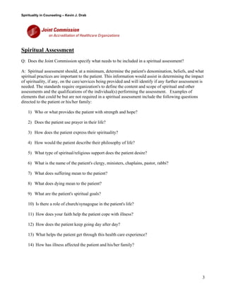 Spirituality in Counseling – Kevin J. Drab 
Spiritual Assessment Q: Does the Joint Commission specify what needs to be included in a spiritual assessment? 
A: Spiritual assessment should, at a minimum, determine the patient's denomination, beliefs, and what spiritual practices are important to the patient. This information would assist in determining the impact of spirituality, if any, on the care/services being provided and will identify if any further assessment is needed. The standards require organization's to define the content and scope of spiritual and other assessments and the qualifications of the individual(s) performing the assessment. Examples of elements that could be but are not required in a spiritual assessment include the following questions directed to the patient or his/her family: 
1) Who or what provides the patient with strength and hope? 
2) Does the patient use prayer in their life? 
3) How does the patient express their spirituality? 
4) How would the patient describe their philosophy of life? 
5) What type of spiritual/religious support does the patient desire? 
6) What is the name of the patient's clergy, ministers, chaplains, pastor, rabbi? 
7) What does suffering mean to the patient? 
8) What does dying mean to the patient? 
9) What are the patient's spiritual goals? 
10) Is there a role of church/synagogue in the patient's life? 
11) How does your faith help the patient cope with illness? 
12) How does the patient keep going day after day? 
13) What helps the patient get through this health care experience? 
14) How has illness affected the patient and his/her family? 
3 
 