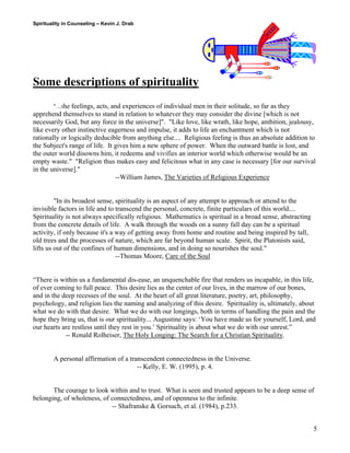 Spirituality in Counseling – Kevin J. Drab 
Some descriptions of spirituality 
" ...the feelings, acts, and experiences of individual men in their solitude, so far as they apprehend themselves to stand in relation to whatever they may consider the divine [which is not necessarily God, but any force in the universe]". "Like love, like wrath, like hope, ambition, jealousy, like every other instinctive eagerness and impulse, it adds to life an enchantment which is not rationally or logically deducible from anything else.... Religious feeling is thus an absolute addition to the Subject's range of life. It gives him a new sphere of power. When the outward battle is lost, and the outer world disowns him, it redeems and vivifies an interior world which otherwise would be an empty waste." "Religion thus makes easy and felicitous what in any case is necessary [for our survival in the universe]." 
--William James, The Varieties of Religious Experience 
"In its broadest sense, spirituality is an aspect of any attempt to approach or attend to the invisible factors in life and to transcend the personal, concrete, finite particulars of this world.... Spirituality is not always specifically religious. Mathematics is spiritual in a broad sense, abstracting from the concrete details of life. A walk through the woods on a sunny fall day can be a spiritual activity, if only because it's a way of getting away from home and routine and being inspired by tall, old trees and the processes of nature, which are far beyond human scale. Spirit, the Platonists said, lifts us out of the confines of human dimensions, and in doing so nourishes the soul." 
--Thomas Moore, Care of the Soul 
“There is within us a fundamental dis-ease, an unquenchable fire that renders us incapable, in this life, of ever coming to full peace. This desire lies as the center of our lives, in the marrow of our bones, and in the deep recesses of the soul. At the heart of all great literature, poetry, art, philosophy, psychology, and religion lies the naming and analyzing of this desire. Spirituality is, ultimately, about what we do with that desire. What we do with our longings, both in terms of handling the pain and the hope they bring us, that is our spirituality... Augustine says: ‘You have made us for yourself, Lord, and our hearts are restless until they rest in you.’ Spirituality is about what we do with our unrest.” 
-- Ronald Rolheiser, The Holy Longing: The Search for a Christian Spirituality. 
A personal affirmation of a transcendent connectedness in the Universe. 
-- Kelly, E. W. (1995), p. 4. 
The courage to look within and to trust. What is seen and trusted appears to be a deep sense of belonging, of wholeness, of connectedness, and of openness to the infinite. 
-- Shafranske & Gorsuch, et al. (1984), p.233. 
5 
 