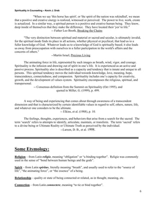 Spirituality in Counseling – Kevin J. Drab 
"When we say 'this horse has spirit', or 'the spirit of the nation was rekindled', we mean that a positive and creative energy is realized, witnessed or perceived. The power to live, work, create is actualized. In a similar way, a spiritual person is a positive and creative human being. They know, deep inside of themselves that they make the difference. They have located their 'yes' to life." 
-- Father Leo Booth, Breaking the Chains 
"The very distinction between spiritual and material or sacred and secular, is ultimately invalid, for the spiritual mode finds its place in all actions, whether physical or psychical, that lead us to a fuller knowledge of God. Whatever leads us to a knowledge of God is spiritually based; it also leads us away from preoccupation with ourselves to a fuller participation in the world's affairs and the concerns of others." 
--Martin Israel, Precious Living 
The animating force in life, represented by such images as breath, wind, vigor, and courage. Spirituality is the infusion and drawing out of spirit in one’s life. It is experienced as an active and passive process. Spirituality also is described as a capacity and tendency that is innate and unique to all persons. This spiritual tendency moves the individual towards knowledge, love, meaning, hope, transcendence, connectedness, and compassion. Spirituality includes one’s capacity for creativity, growth, and the development of values system. Spirituality encompasses the religious, spiritual, and transpersonal. 
-- Consensus definition from the Summit on Spirituality (Oct 1995), and 
quoted in Miller, G. (1999), p. 499. 
A way of being and experiencing that comes about through awareness of a transcendent dimension and that is characterized by certain identifiable values in regard to self, others, nature, life, and whatever one considers to be the ultimate. 
-- Elkins, et al. (1988), p. 10. 
The feelings, thoughts, experiences, and behaviors that arise from a search for the sacred. The term ‘search’ refers to attempts to identify, articulate, maintain, or transform. The term ‘sacred’ refers to a divine being or Ultimate Reality or Ultimate Truth as perceived by the individual. 
--Larson, D. B., et al. 1998. 
Some Etymology: 
Religion – from Latin religio, meaning “obligation” or “a binding together”. Religio was commonly used in the sense of “bond between human beings and the gods”. 
Spirit – from Latin spiritus, literally meaning “breath”, and usually used to refer to the “source of life”, “the animating force”, or “the essence” of a being. 
Relationship – quality or state of being connected or related, as in thought, meaning, etc. 
Connection – from Latin connectere, meaning “to tie or bind together”. 
6 
 