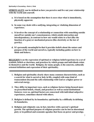 Spirituality in Counseling – Kevin J. Drab 
SPIRITUALITY can be defined as how you perceive and live out your relationship with the world and yourself. 
a. It is based on the assumption that there is more than what is immediately, physically apparent. 
b. In some way deals with a unifying, integrating or vitalizing dimension of experience. 
c. It involves the concept of a relationship or connection with something outside oneself (or outside one’s consciousness), which entails interaction and interdependency, in contrast to how one would relate to a fact (like the function of a gene) or mechanical process (like electricity or the law of gravity). 
d. It’s personally meaningful in that it provides beliefs about the nature and purpose of the world and ourselves, typically including guides on how to think and behave. 
RELIGION is an the expression of spiritual or religious belief/experience in a set of symbols, beliefs or doctrines, and practices by which groups and individuals relate to themselves and the world. Religion, for many people, is the concrete, culturally oriented definition and expression of their spirituality. 
1. Religion and spirituality clearly share many common characteristics, such as a search for what is sacred or holy in life, coupled with some kind of transcendent (beyond the self) relationship with God or a higher power or universal energy. 
2. They differ in important ways, such as religious factors being focused more on prescribed beliefs, rituals, and practices as well as social institutional features; were as, spiritual factors are concerned with individual subjective experiences, sometimes shared with others. 
3. Religion is defined by its boundaries; spirituality by a difficulty in defining its boundaries. 
4. Religion and religiosity can, in fact, interfere with a person’s spiritual growth. The spiritual purpose of religious practice can be lost in obsessional piety or in political and economic agendas that focus on power and prestige. 
7 
 