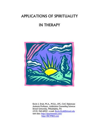 APPLICATIONS OF SPIRITUALITY 
IN THERAPY 
Kevin J. Drab, M.A., M.Ed., LPC, CAC Diplomate 
Assistant Professor, Addictions Counseling Sciences 
Drexel University, Philadelphia, PA 
(215) 762-6922 e-mail: Kevin.Drab@drexel.edu 
web sites: http://psychonotes.com/ 
http://BCTPRO.com  