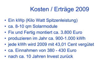 Kosten / Erträge 2009 Ein kWp (Kilo Watt Spitzenleistung) ca. 8-10 qm Solarmodule Fix und Fertig montiert ca. 3.800 Euro produzieren im Jahr ca. 900-1.000 kWh jede kWh wird 2009 mit 43,01 Cent vergütet ca. Einnahmen von 380 - 430 Euro nach ca. 10 Jahren Invest zurück 