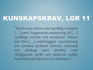 KUNSKAPSKRAV, LGR 11
  ”Eleven kan skriva med språklig variation
  […] samt fungerande anpassning till […]
  språkliga normer och strukturer. Eleven
  kan föra […] underbyggda resonemang
  om svenska språkets historia, ursprung
  och särdrag samt jämföra med
  närliggande språk och beskriva tydligt
  framträdande likheter och skillnader.”
 