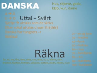 DANSKA                                     Hus, skjorte, gade,
                                           kØb, kun, dame
 AÄ
 U  O Uttal – Svårt
 Sje/tje  uttalas som de skrivs
 Efter vokal uttalas d som th (this)
 Danska har tungrots –r                                        21 – en og tyve
 Stötljud                                                      30 – tredive
                                                               40 –fyrre
                                                               50 – haltres


                           Räkna
                                                               60 – tres
                                                               70 – halvfjerds
                                                               80 – firs
En, to, tre, fire, fem, seks, syv, otte, ni, ti, elleve, tolv,
                                                               90 – halvfems
tretten, fjorten, femten, seksten, sytten, atten, nitten, tyve
                                                               100 - hundrede
 