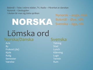 Bokmål – Talas i större städer, TV, Radio – Påverkat av danskan
 Nynorsk – Glesbygden
 I skolan lär man sig båda språken
                                                  Nynorsk – auga, röyk

  NORSKA                                          Bokmål – Øye, rØk
                                                  Svenska – öga, rök


 Lömska ord
Norska/Danska                                Svenska
Avis                                            Tidning
By                                              Stad
Frokost (da)                                    Lunch
Kjole                                           Klänning
Rolig                                           Lugn
Semester                                        Termin
Værelse                                         Rum
 
