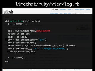 limechat/ruby/view/log.rb


def write_line(html, attrs)
  # ...(     )...


  doc = @view.mainFrame.DOMDocument
  return unless doc
  body = doc.body
  div = doc.createElement('div')
  div.setInnerHTML(html)
  attrs.each {|k,v| div.setAttribute__(k, v) } if attrs
  div.setAttribute__('id', "line#{@line_number}")
  body.appendChild(div)

  # ...(     )...
end
 