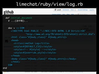 limechat/ruby/view/log.rb

  def initial_document
    # ...(     )...


      doc = <<-EOM
        <!DOCTYPE html PUBLIC "-//W3C//DTD XHTML 1.0 Strict//EN"
                   "http://www.w3.org/TR/xhtml1/DTD/xhtml1-strict.dtd">
        <html class="#{body_class}" #{body_attrs}>
        <head>
          <title>LimeChat Log</title>
          <style>#{DEFAULT_CSS}</style>
          <style><!-- #{style} --></style>
          <style>#{override_style}</style>
        </head>
        <body class="#{body_class}" #{body_attrs}></body>
        </html>
      EOM
end
 