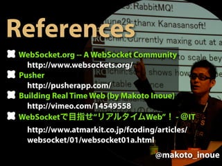 References
WebSocket.org -- A WebSocket Community
  http://www.websockets.org/
Pusher
  http://pusherapp.com/
Building Real Time Web (by Makoto Inoue)
  http://vimeo.com/14549558
WebSocket           “           Web” -          IT
  http://www.atmarkit.co.jp/fcoding/articles/
  websocket/01/websocket01a.html
                                    @makoto_inoue
 