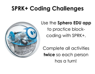 SPRK+ Coding Challenges
Use the Sphero EDU app
to practice block-
coding with SPRK+.
Complete all activities
twice so each person
has a turn!
 