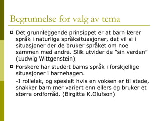 Begrunnelse for valg av tema Det grunnleggende prinsippet er at barn lærer språk i naturlige språksituasjoner, det vil si i situasjoner der de bruker språket om noe sammen med andre. Slik utvider de ”sin verden” (Ludwig Wittgenstein) Forskere har studert barns språk i forskjellige situasjoner i barnehagen. -I rollelek, og spesielt hvis en voksen er til stede, snakker barn mer variert enn ellers og bruker et større ordforråd. (Birgitta K.Olufson) 
