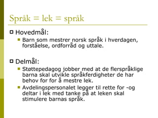 Språk = lek = språk Hovedmål: Barn som mestrer norsk språk i hverdagen, forståelse, ordforråd og uttale. Delmål: Støttepedagog jobber med at de flerspråklige barna skal utvikle språkferdigheter de har behov for for å mestre lek. Avdelingspersonalet legger til rette for -og deltar i lek med tanke på at leken skal stimulere barnas språk. 