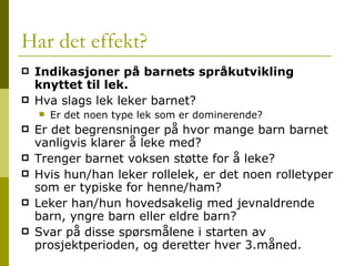 Har det effekt? Indikasjoner på barnets språkutvikling knyttet til lek. Hva slags lek leker barnet?  Er det noen type lek som er dominerende? Er det begrensninger på hvor mange barn barnet vanligvis klarer å leke med? Trenger barnet voksen støtte for å leke? Hvis hun/han leker rollelek, er det noen rolletyper som er typiske for henne/ham? Leker han/hun hovedsakelig med jevnaldrende barn, yngre barn eller eldre barn? Svar på disse spørsmålene i starten av prosjektperioden, og deretter hver 3.måned. 