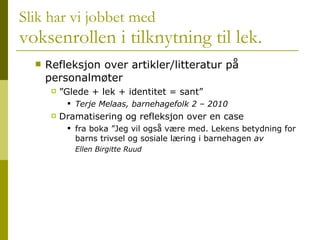 Slik har vi jobbet med voksenrollen i tilknytning til lek. Refleksjon over artikler/litteratur på personalmøter ”Glede + lek + identitet = sant”  Terje Melaas, barnehagefolk 2 – 2010 Dramatisering og refleksjon over en case  fra boka ”Jeg vil også være med. Lekens betydning for barns trivsel og sosiale læring i barnehagen  av  Ellen Birgitte Ruud 