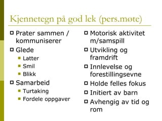 Kjennetegn på god lek (pers.møte) Prater sammen / kommuniserer Glede Latter Smil Blikk Samarbeid Turtaking Fordele oppgaver Motorisk aktivitet m/samspill Utvikling og framdrift Innlevelse og forestillingsevne Holde felles fokus Initiert av barn Avhengig av tid og rom 