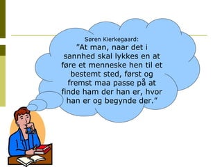 Søren Kierkegaard: ” At man, naar det i sannhed skal lykkes en at føre et menneske hen til et bestemt sted, først og fremst maa passe på at finde ham der han er, hvor han er og begynde der.” 