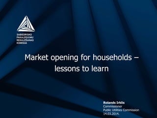 Market opening for households –
lessons to learn
Rolands Irklis
Commissioner
Public Utilities Commission
14.03.2014.
 