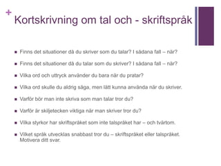 +
Kortskrivning om tal och - skriftspråk
 Finns det situationer då du skriver som du talar? I sådana fall – när?
 Finns det situationer då du talar som du skriver? I sådana fall – när?
 Vilka ord och uttryck använder du bara när du pratar?
 Vilka ord skulle du aldrig säga, men lätt kunna använda när du skriver.
 Varför bör man inte skriva som man talar tror du?
 Varför är skiljetecken viktiga när man skriver tror du?
 Vilka styrkor har skriftspråket som inte talspråket har – och tvärtom.
 Vilket språk utvecklas snabbast tror du – skriftspråket eller talspråket.
Motivera ditt svar.
 