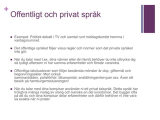 +
Offentligt och privat språk
 Exempel: Politisk debatt i TV och samtal runt middagsbordet hemma i
vardagsrummet.
 Det offentliga språket följer vissa regler och normer som det privata språket
inte gör.
 När du talar med t.ex. dina vänner eller din familj behöver du inte uttrycka dig
så tydligt eftersom ni har samma erfarenheter och förstår varandra.
 Offentliga talsituationer som följer bestämda mönster är dop, giftermål och
begravningsakter. Men också
sammanträden, polisförhör, läkarsamtal, anställningsintervjuer osv. Även ett
besök på hamburgerrestuarangen!
 När du talar med dina kompisar använder ni ett privat talspråk. Detta språk har
troligtvis många inslag av slang och kanske en del svordomar. Det bygger ofta
på att du och dina kompisar delar erfarenheter och därför behöver ni inte vara
så exakta när ni pratar.
 