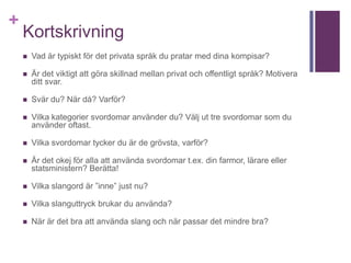 +
Kortskrivning
 Vad är typiskt för det privata språk du pratar med dina kompisar?
 Är det viktigt att göra skillnad mellan privat och offentligt språk? Motivera
ditt svar.
 Svär du? När då? Varför?
 Vilka kategorier svordomar använder du? Välj ut tre svordomar som du
använder oftast.
 Vilka svordomar tycker du är de grövsta, varför?
 Är det okej för alla att använda svordomar t.ex. din farmor, lärare eller
statsministern? Berätta!
 Vilka slangord är ”inne” just nu?
 Vilka slanguttryck brukar du använda?
 När är det bra att använda slang och när passar det mindre bra?
 