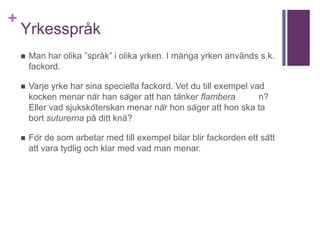 +
Yrkesspråk
 Man har olika ”språk” i olika yrken. I många yrken används s.k.
fackord.
 Varje yrke har sina speciella fackord. Vet du till exempel vad
kocken menar när han säger att han tänker flambera n?
Eller vad sjuksköterskan menar när hon säger att hon ska ta
bort suturerna på ditt knä?
 För de som arbetar med till exempel bilar blir fackorden ett sätt
att vara tydlig och klar med vad man menar.
 