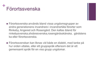 +
Förortssvenska
 Förortssvenska används bland vissa ungdomsgrupper av
andra generationens invandrare i invandrartäta förorter som
Rinkeby, Angered och Rosengård. Den kallas ibland för
rinkebysvenska,shobresvenska,rosengårdsskånska, gårdstens
ka eller förortssvenska.
 Förortssvenskan kan liknas vid både en dialekt, med tanke på
hur orden uttalas, eller ett gruppspråk eftersom det är ett
gemensamt språk för en viss grupp ungdomar.
 