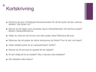 +
Kortskrivning
 Det finns de som vill förbjuda förortssvenskan för att de tycker att den utarmar
språket. Vad tycker du?
 Känner du till någon som använder sig av härskartekniker när han/hon pratar?
Beskriv härskarteknikerna.
 Håller du med om att kvinnor och män pratar olika? Motivera ditt svar.
 Stämmer det att pojkar tar större talutrymme än flickor? Hur är det i din klass?
 Vilken dialekt tycker du är vackrast/fulast? Varför?
 Känner du till ord som är typiska för din dialekt?
 Är det viktigt att ha en dialekt? Ska vi bevara våra dialekter?
 Har dialekter olika status?
 