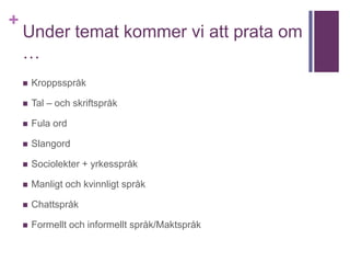 +
Under temat kommer vi att prata om
…
 Kroppsspråk
 Tal – och skriftspråk
 Fula ord
 Slangord
 Sociolekter + yrkesspråk
 Manligt och kvinnligt språk
 Chattspråk
 Formellt och informellt språk/Maktspråk
 