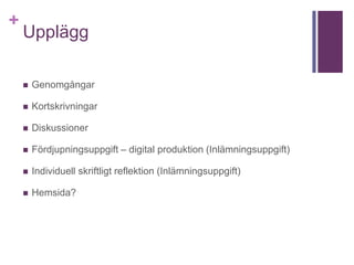 +
Upplägg
 Genomgångar
 Kortskrivningar
 Diskussioner
 Fördjupningsuppgift – digital produktion (Inlämningsuppgift)
 Individuell skriftligt reflektion (Inlämningsuppgift)
 Hemsida?
 