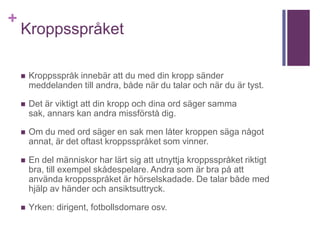 +
Kroppsspråket
 Kroppsspråk innebär att du med din kropp sänder
meddelanden till andra, både när du talar och när du är tyst.
 Det är viktigt att din kropp och dina ord säger samma
sak, annars kan andra missförstå dig.
 Om du med ord säger en sak men låter kroppen säga något
annat, är det oftast kroppsspråket som vinner.
 En del människor har lärt sig att utnyttja kroppsspråket riktigt
bra, till exempel skådespelare. Andra som är bra på att
använda kroppsspråket är hörselskadade. De talar både med
hjälp av händer och ansiktsuttryck.
 Yrken: dirigent, fotbollsdomare osv.
 
