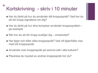 +
Kortskrivning - skriv i 10 minuter
 Har du tänkt på hur du använder ditt kroppsspråk? Vad tror du
att din kropp signalerar om dig?
 Har du tänkt på hur dina kompisar använder kroppsspråket –
ge exempel
 När tror du att din kropp avslöjar dig – omedvetet?
 Har tjejer och killar olika kroppsspråk? Vad vill tjejer/killar visa
med sitt kroppsspråk.
 Använder man kroppsspråk på samma sätt i alla kulturer?
 Påverkas du mycket av andras kroppsspråk tror du?
 