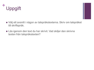 +
Uppgift
 Välj ett avsnitt i någon av talspråkstexterna. Skriv om talspråket
till skriftspråk.
 Läs igenom den text du har skrivit. Vad skiljer den skrivna
texten från talspråkstexten?
 