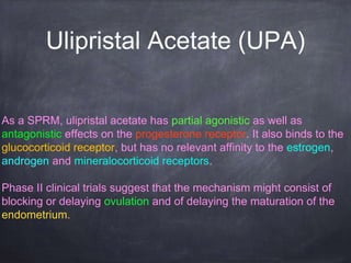 Ulipristal Acetate (UPA)
As a SPRM, ulipristal acetate has partial agonistic as well as
antagonistic effects on the progesterone receptor. It also binds to the
glucocorticoid receptor, but has no relevant affinity to the estrogen,
androgen and mineralocorticoid receptors.
Phase II clinical trials suggest that the mechanism might consist of
blocking or delaying ovulation and of delaying the maturation of the
endometrium.
 