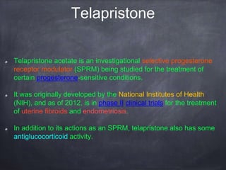 Telapristone
Telapristone acetate is an investigational selective progesterone
receptor modulator (SPRM) being studied for the treatment of
certain progesterone-sensitive conditions.
It was originally developed by the National Institutes of Health
(NIH), and as of 2012, is in phase II clinical trials for the treatment
of uterine fibroids and endometriosis.
In addition to its actions as an SPRM, telapristone also has some
antiglucocorticoid activity.
 