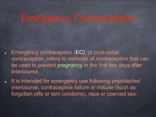 Emergency Contraception
Emergency contraception (EC), or post-coital
contraception, refers to methods of contraception that can
be used to prevent pregnancy in the first few days after
intercourse.
It is intended for emergency use following unprotected
intercourse, contraceptive failure or misuse (such as
forgotten pills or torn condoms), rape or coerced sex.
 