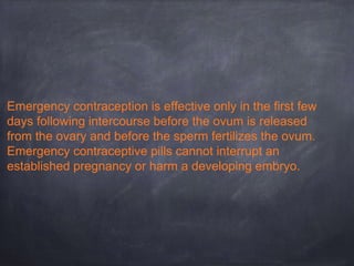 Emergency contraception is effective only in the first few
days following intercourse before the ovum is released
from the ovary and before the sperm fertilizes the ovum.
Emergency contraceptive pills cannot interrupt an
established pregnancy or harm a developing embryo.
 