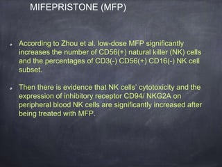 According to Zhou et al. low-dose MFP significantly
increases the number of CD56(+) natural killer (NK) cells
and the percentages of CD3(-) CD56(+) CD16(-) NK cell
subset.
Then there is evidence that NK cells’ cytotoxicity and the
expression of inhibitory receptor CD94/ NKG2A on
peripheral blood NK cells are significantly increased after
being treated with MFP.
MIFEPRISTONE (MFP)
 