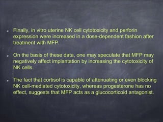 Finally, in vitro uterine NK cell cytotoxicity and perforin
expression were increased in a dose-dependent fashion after
treatment with MFP.
On the basis of these data, one may speculate that MFP may
negatively affect implantation by increasing the cytotoxicity of
NK cells.
The fact that cortisol is capable of attenuating or even blocking
NK cell-mediated cytotoxicity, whereas progesterone has no
effect, suggests that MFP acts as a glucocorticoid antagonist.
 