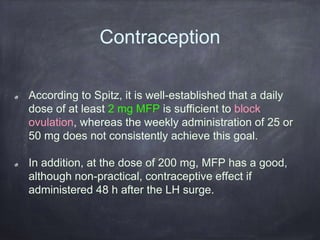 Contraception
According to Spitz, it is well-established that a daily
dose of at least 2 mg MFP is sufficient to block
ovulation, whereas the weekly administration of 25 or
50 mg does not consistently achieve this goal.
In addition, at the dose of 200 mg, MFP has a good,
although non-practical, contraceptive effect if
administered 48 h after the LH surge.
 