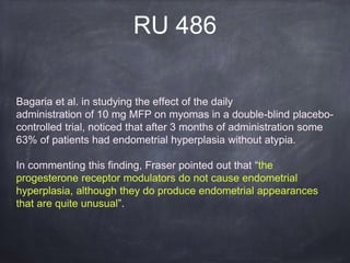 RU 486
Bagaria et al. in studying the effect of the daily
administration of 10 mg MFP on myomas in a double-blind placebo-
controlled trial, noticed that after 3 months of administration some
63% of patients had endometrial hyperplasia without atypia.
In commenting this finding, Fraser pointed out that “the
progesterone receptor modulators do not cause endometrial
hyperplasia, although they do produce endometrial appearances
that are quite unusual”.
 