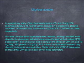 Ulipristal acetate
In a preliminary study of the pharmacodynamics of 5- and 10-mg UPA
administered daily to 46 normal women recruited in a prospective, placebo-
controlled, randomized trial, amenorrhea occurred in 81.2 and 90% of cases,
respectively.
No cases of endometrial hyperplasia were detected, although estradiol levels
stayed in the physiologic follicular phase range throughout the treatment [55].
Subsequently, the same group tried to compare the effects of UPA (2.5 and 10
mg daily) with placebo in a group of 41 women. In endometrial biopsies, they
checked endometrial vascularization, fibrillar matrix and VEGF-A expression
and found that UPA does not alter any of these parameters.
 