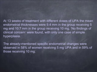 At 13 weeks of treatment with different doses of UPA the mean
endometrial thicknesses were 9.4 mm in the group receiving 5
mg and 10.7 mm in the group receiving 10 mg. ‘No findings of
clinical concern’ were found, with only one case of simple
hyperplasia.
The already-mentioned specific endometrial changes were
observed in 58% of women receiving 5 mg UPA and in 59% of
those receiving 10 mg.
 