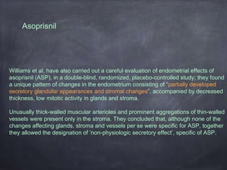 Asoprisnil
Williams et al. have also carried out a careful evaluation of endometrial effects of
asoprisnil (ASP), in a double-blind, randomized, placebo-controlled study; they found
a unique pattern of changes in the endometrium consisting of “partially developed
secretory glandular appearances and stromal changes”, accompanied by decreased
thickness, low mitotic activity in glands and stroma.
Unusually thick-walled muscular arterioles and prominent aggregations of thin-walled
vessels were present only in the stroma. They concluded that, although none of the
changes affecting glands, stroma and vessels per se were specific for ASP, together
they allowed the designation of ‘non-physiologic secretory effect’, specific of ASP.
 