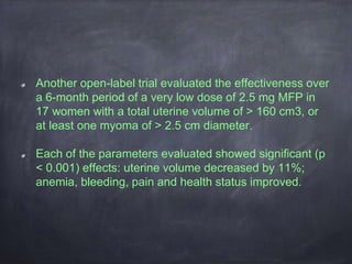 Another open-label trial evaluated the effectiveness over
a 6-month period of a very low dose of 2.5 mg MFP in
17 women with a total uterine volume of > 160 cm3, or
at least one myoma of > 2.5 cm diameter.
Each of the parameters evaluated showed significant (p
< 0.001) effects: uterine volume decreased by 11%;
anemia, bleeding, pain and health status improved.
 