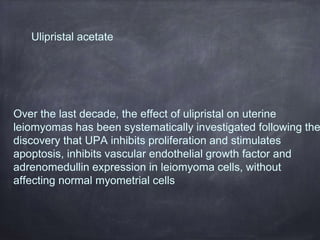 Ulipristal acetate
Over the last decade, the effect of ulipristal on uterine
leiomyomas has been systematically investigated following the
discovery that UPA inhibits proliferation and stimulates
apoptosis, inhibits vascular endothelial growth factor and
adrenomedullin expression in leiomyoma cells, without
affecting normal myometrial cells
 