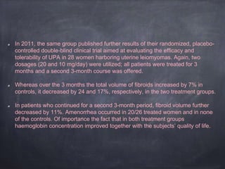 In 2011, the same group published further results of their randomized, placebo-
controlled double-blind clinical trial aimed at evaluating the efficacy and
tolerability of UPA in 28 women harboring uterine leiomyomas. Again, two
dosages (20 and 10 mg/day) were utilized; all patients were treated for 3
months and a second 3-month course was offered.
Whereas over the 3 months the total volume of fibroids increased by 7% in
controls, it decreased by 24 and 17%, respectively, in the two treatment groups.
In patients who continued for a second 3-month period, fibroid volume further
decreased by 11%. Amenorrhea occurred in 20/26 treated women and in none
of the controls. Of importance the fact that in both treatment groups
haemoglobin concentration improved together with the subjects’ quality of life.
 