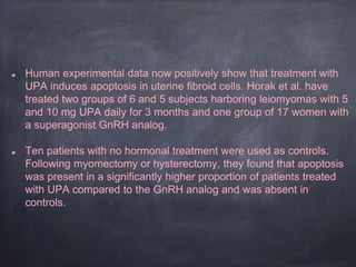 Human experimental data now positively show that treatment with
UPA induces apoptosis in uterine fibroid cells. Horak et al. have
treated two groups of 6 and 5 subjects harboring leiomyomas with 5
and 10 mg UPA daily for 3 months and one group of 17 women with
a superagonist GnRH analog.
Ten patients with no hormonal treatment were used as controls.
Following myomectomy or hysterectomy, they found that apoptosis
was present in a significantly higher proportion of patients treated
with UPA compared to the GnRH analog and was absent in
controls.
 