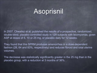 Asoprisnil
In 2007, Chwalisz et al. published the results of a prospective, randomized,
double-blind, placebo-controlled study in 129 subjects with leiomyomas, given
ASP at doses of 5, 10 or 25 mg, or placebo daily for 12 weeks.
They found that this SPRM produces amenorrhea in a dose-dependent
fashion (28, 64 and 83%, respectively) and reduces fibroid and total uterine
volumes.
The decrease was statistically significantly greater in the 25 mg than in the
placebo group, with a reduction at 3 months of 36%.
 