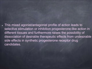 This mixed agonist/antagonist profile of action leads to
selective stimulation or inhibition progesterone-like action in
different tissues and furthermore raises the possibility of
dissociation of desirable therapeutic effects from undesirable
side effects in synthetic progesterone receptor drug
candidates.
 