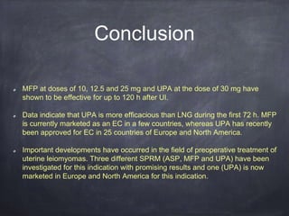Conclusion
MFP at doses of 10, 12.5 and 25 mg and UPA at the dose of 30 mg have
shown to be effective for up to 120 h after UI.
Data indicate that UPA is more efficacious than LNG during the first 72 h. MFP
is currently marketed as an EC in a few countries, whereas UPA has recently
been approved for EC in 25 countries of Europe and North America.
Important developments have occurred in the field of preoperative treatment of
uterine leiomyomas. Three different SPRM (ASP, MFP and UPA) have been
investigated for this indication with promising results and one (UPA) is now
marketed in Europe and North America for this indication.
 